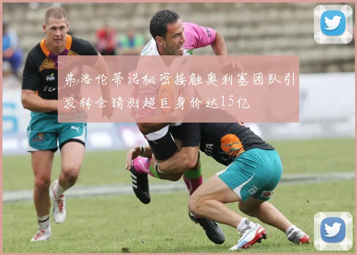 弗洛伦蒂诺秘密接触奥利塞团队引发转会猜测超巨身价达15亿