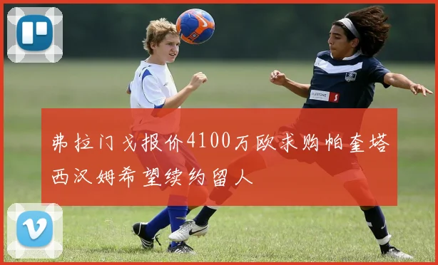 弗拉门戈报价4100万欧求购帕奎塔西汉姆希望续约留人