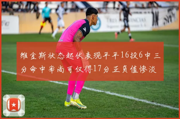 维金斯状态起伏表现平平16投6中三分命中率尚可仅得17分正负值惨淡12