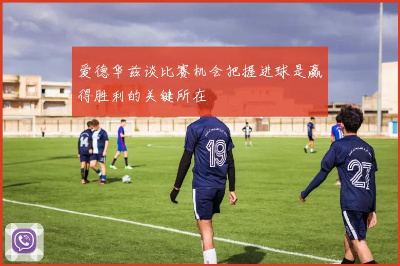 爱德华兹谈比赛机会把握进球是赢得胜利的关键所在