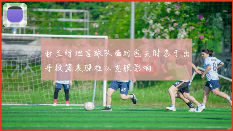 杜兰特坦言球队面对包夹时急于出手投篮表现难以克服影响
