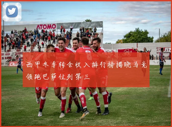 西甲冬季转会收入排行榜揭晓马竞领跑巴萨位列第三