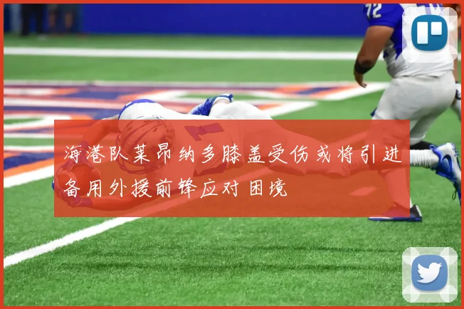 海港队莱昂纳多膝盖受伤或将引进备用外援前锋应对困境