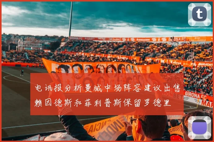 电讯报分析曼城中场阵容建议出售赖因德斯和菲利普斯保留罗德里