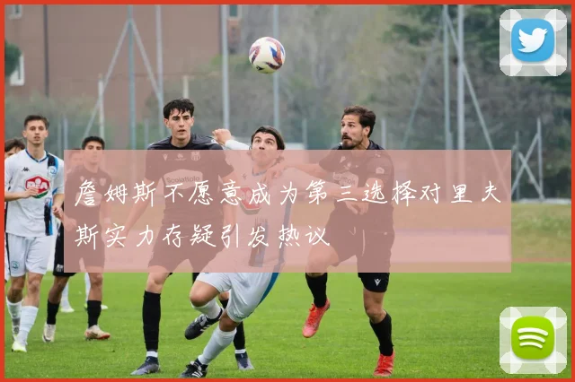 詹姆斯不愿意成为第三选择对里夫斯实力存疑引发热议