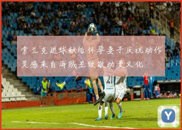 索兰克进球献给怀孕妻子庆祝动作灵感来自海贼王致敬动漫文化