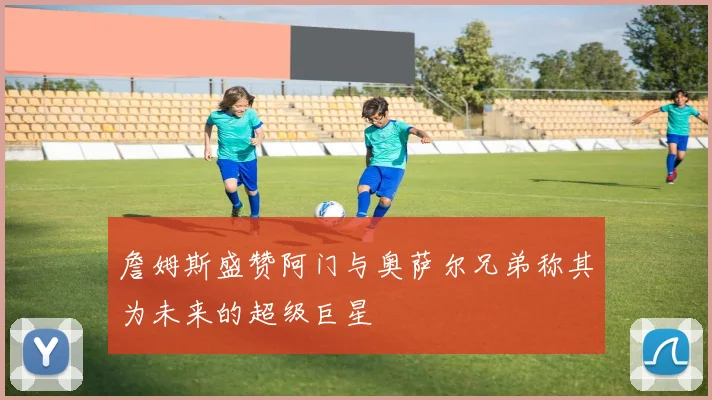 詹姆斯盛赞阿门与奥萨尔兄弟称其为未来的超级巨星