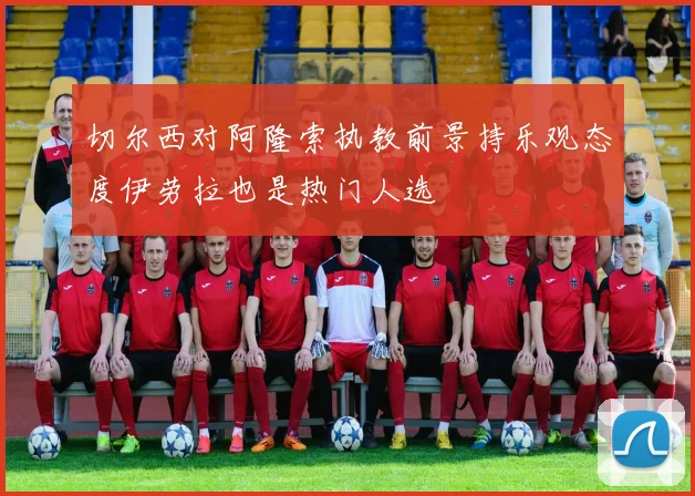 切尔西对阿隆索执教前景持乐观态度伊劳拉也是热门人选