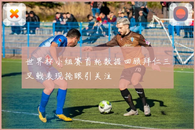 世界杯小组赛首轮数据回顾拜仁三叉戟表现抢眼引关注