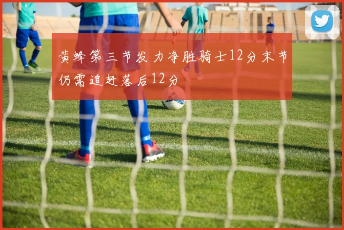 黄蜂第三节发力净胜骑士12分末节仍需追赶落后12分