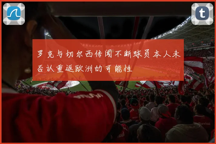 罗克与切尔西传闻不断球员本人未否认重返欧洲的可能性