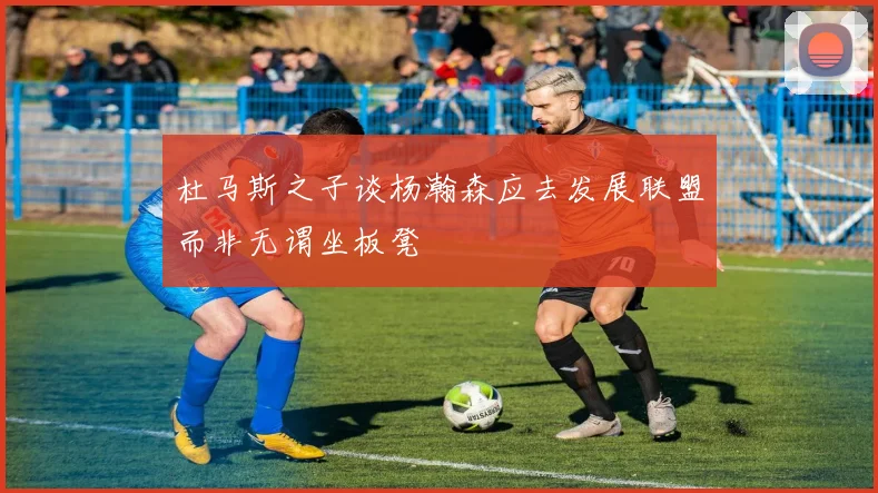 杜马斯之子谈杨瀚森应去发展联盟而非无谓坐板凳