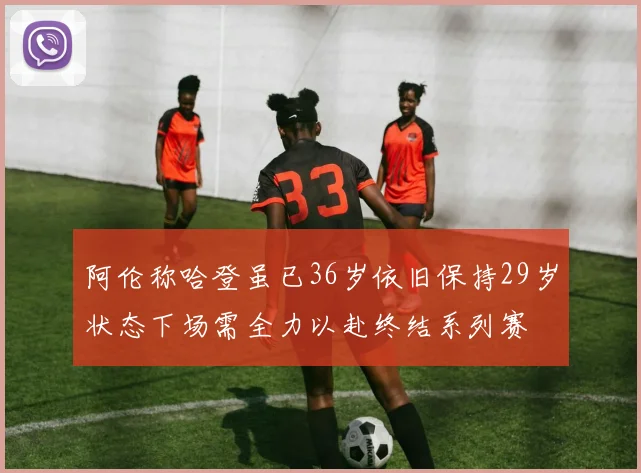 阿伦称哈登虽已36岁依旧保持29岁状态下场需全力以赴终结系列赛
