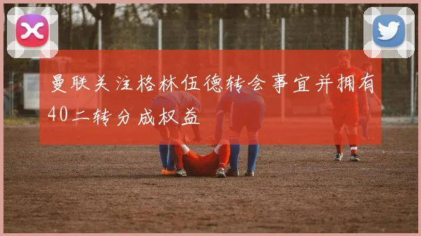 曼联关注格林伍德转会事宜并拥有40二转分成权益