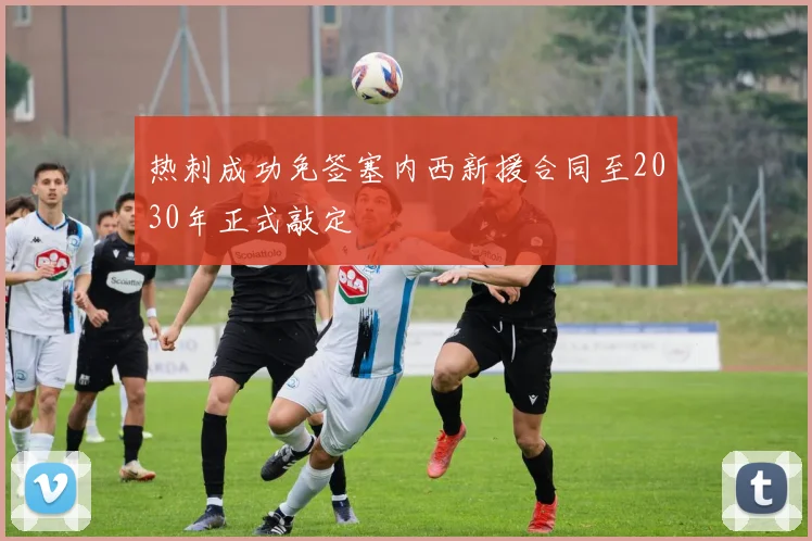 热刺成功免签塞内西新援合同至2030年正式敲定